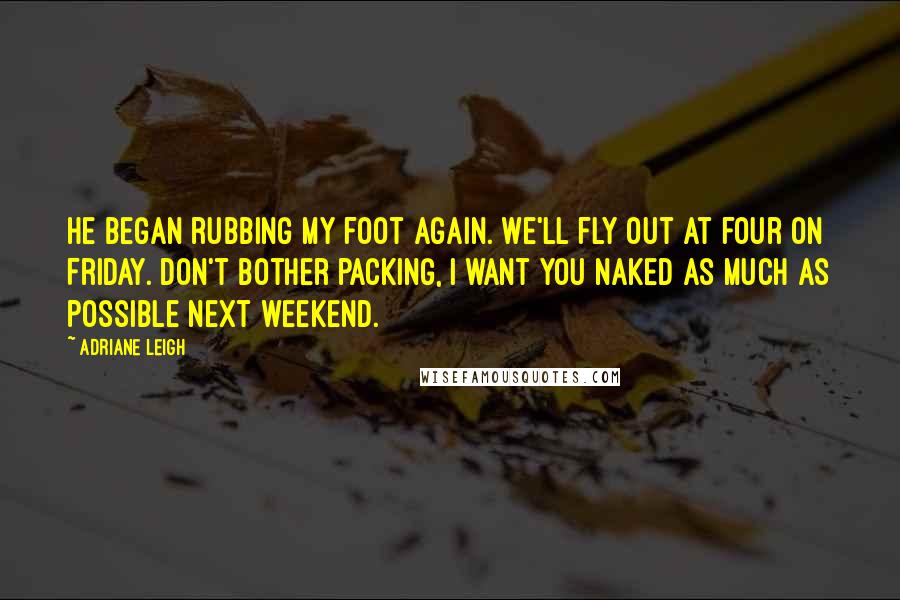 Adriane Leigh Quotes: He began rubbing my foot again. We'll fly out at four on Friday. Don't bother packing, I want you naked as much as possible next weekend.