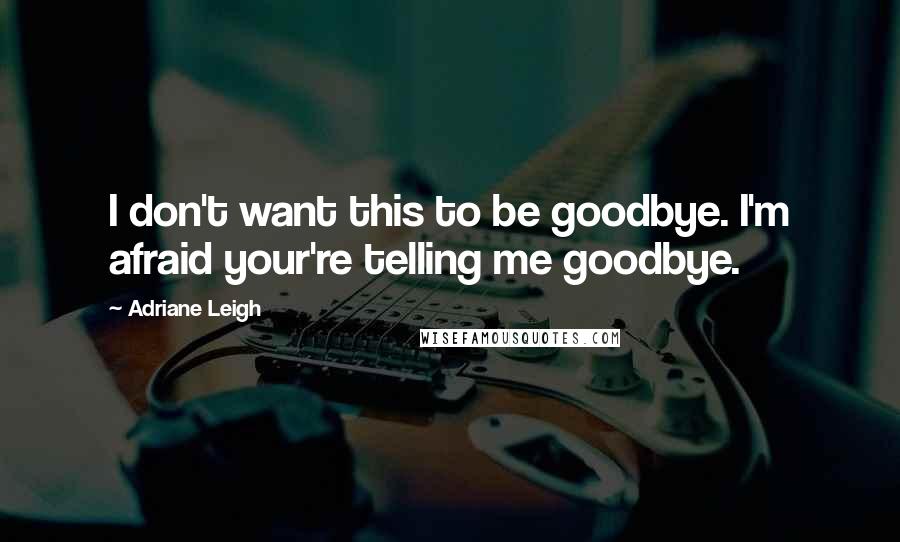 Adriane Leigh Quotes: I don't want this to be goodbye. I'm afraid your're telling me goodbye.