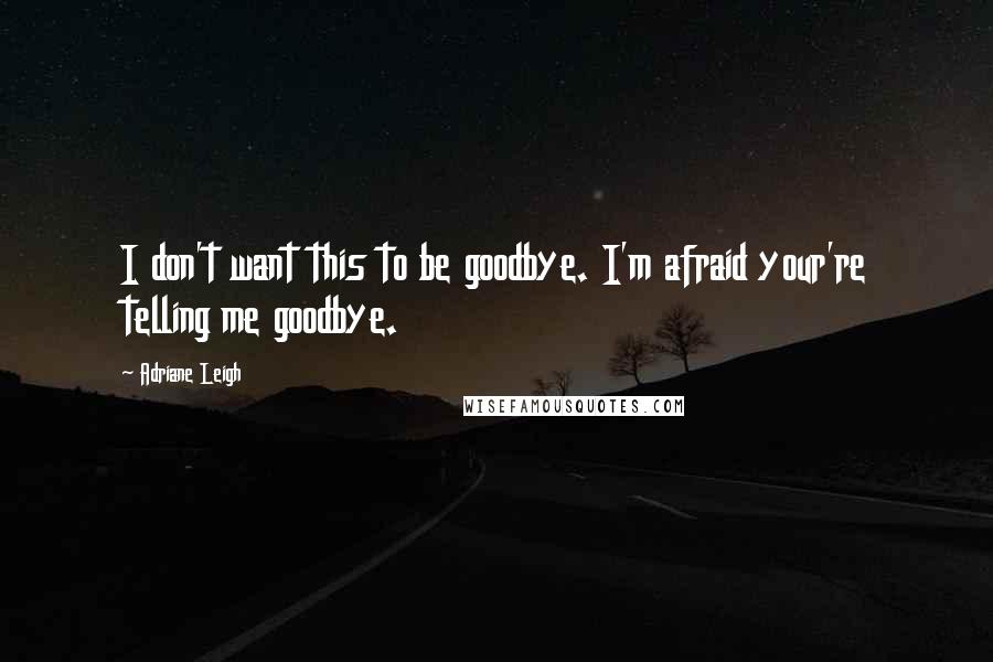 Adriane Leigh Quotes: I don't want this to be goodbye. I'm afraid your're telling me goodbye.