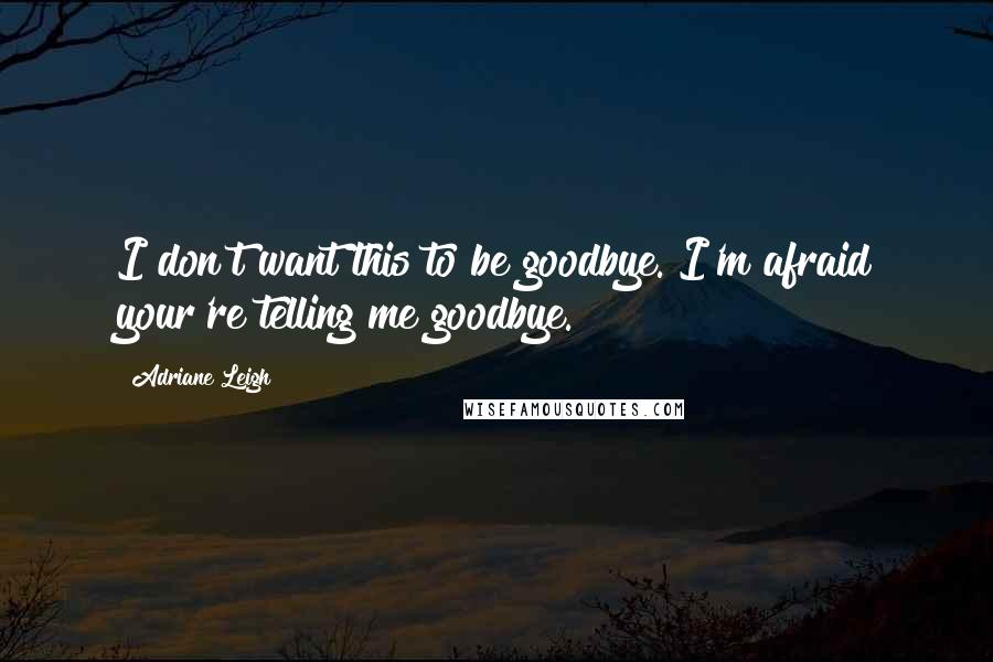 Adriane Leigh Quotes: I don't want this to be goodbye. I'm afraid your're telling me goodbye.