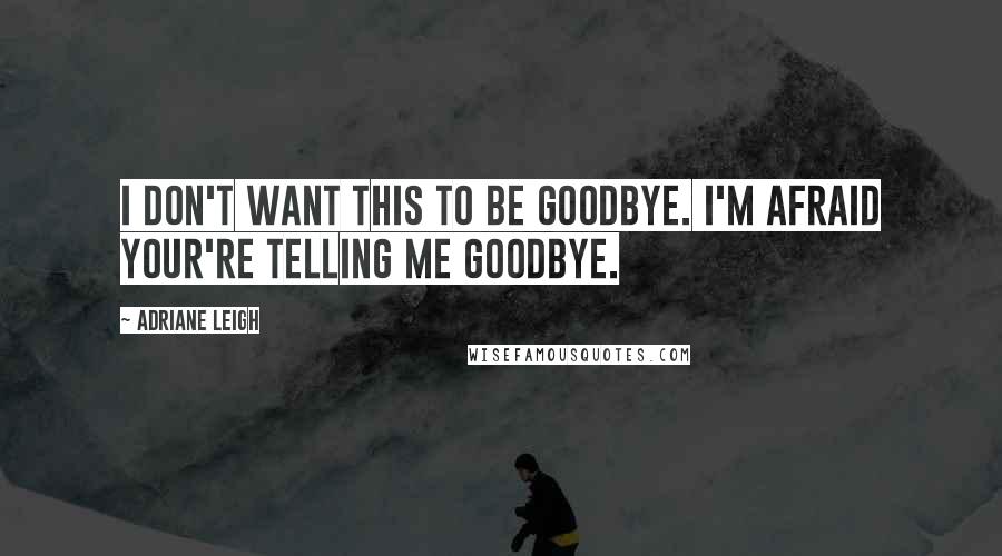 Adriane Leigh Quotes: I don't want this to be goodbye. I'm afraid your're telling me goodbye.