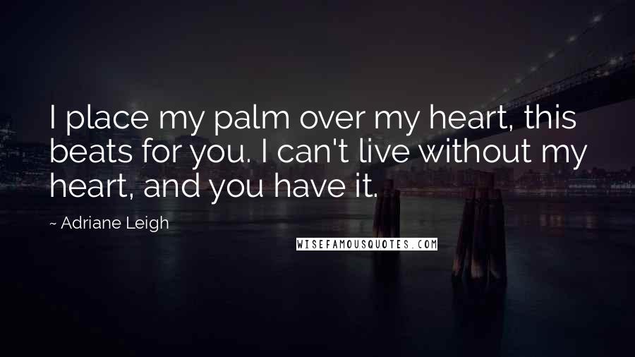 Adriane Leigh Quotes: I place my palm over my heart, this beats for you. I can't live without my heart, and you have it.