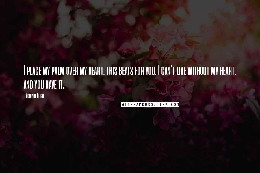 Adriane Leigh Quotes: I place my palm over my heart, this beats for you. I can't live without my heart, and you have it.