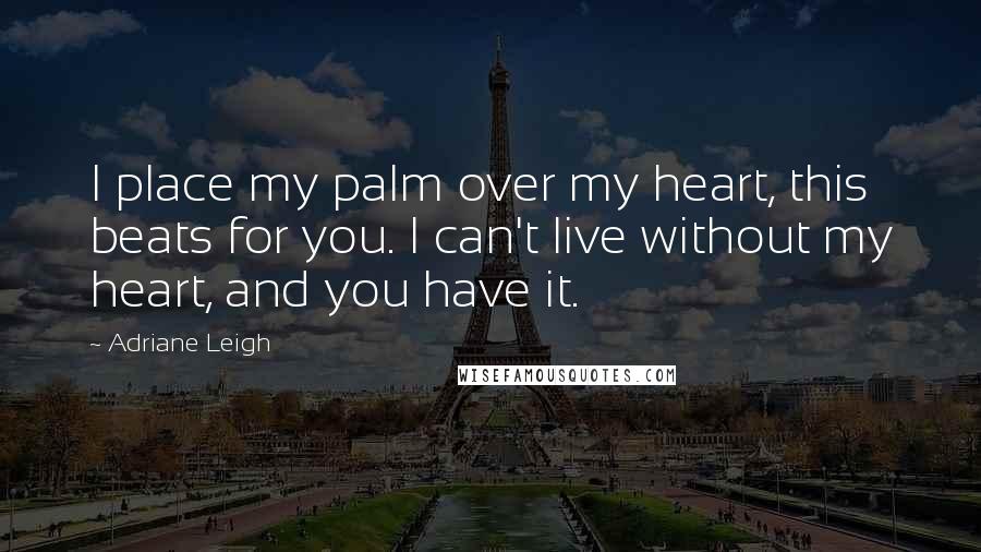 Adriane Leigh Quotes: I place my palm over my heart, this beats for you. I can't live without my heart, and you have it.