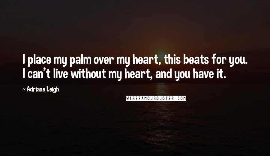 Adriane Leigh Quotes: I place my palm over my heart, this beats for you. I can't live without my heart, and you have it.