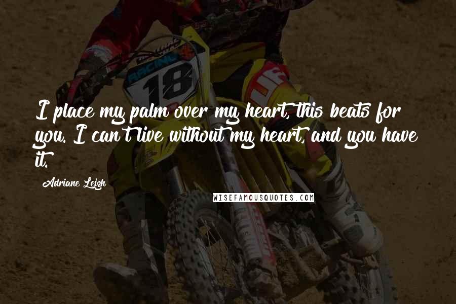 Adriane Leigh Quotes: I place my palm over my heart, this beats for you. I can't live without my heart, and you have it.