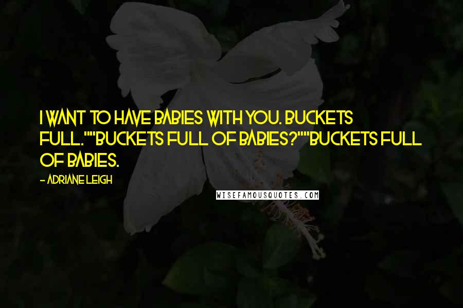 Adriane Leigh Quotes: I want to have babies with you. Buckets full.""Buckets full of babies?""Buckets full of babies.