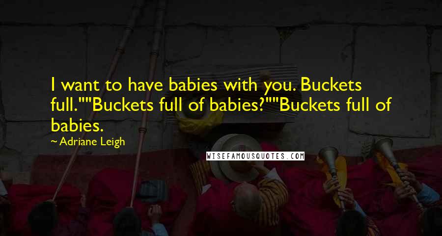 Adriane Leigh Quotes: I want to have babies with you. Buckets full.""Buckets full of babies?""Buckets full of babies.