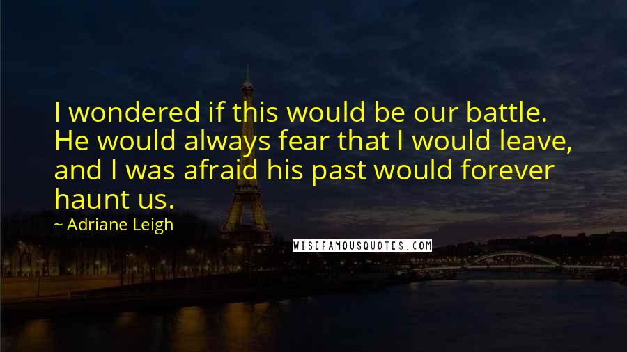 Adriane Leigh Quotes: I wondered if this would be our battle. He would always fear that I would leave, and I was afraid his past would forever haunt us.