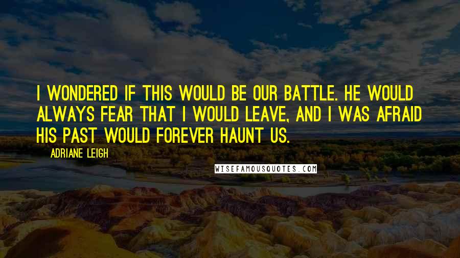 Adriane Leigh Quotes: I wondered if this would be our battle. He would always fear that I would leave, and I was afraid his past would forever haunt us.