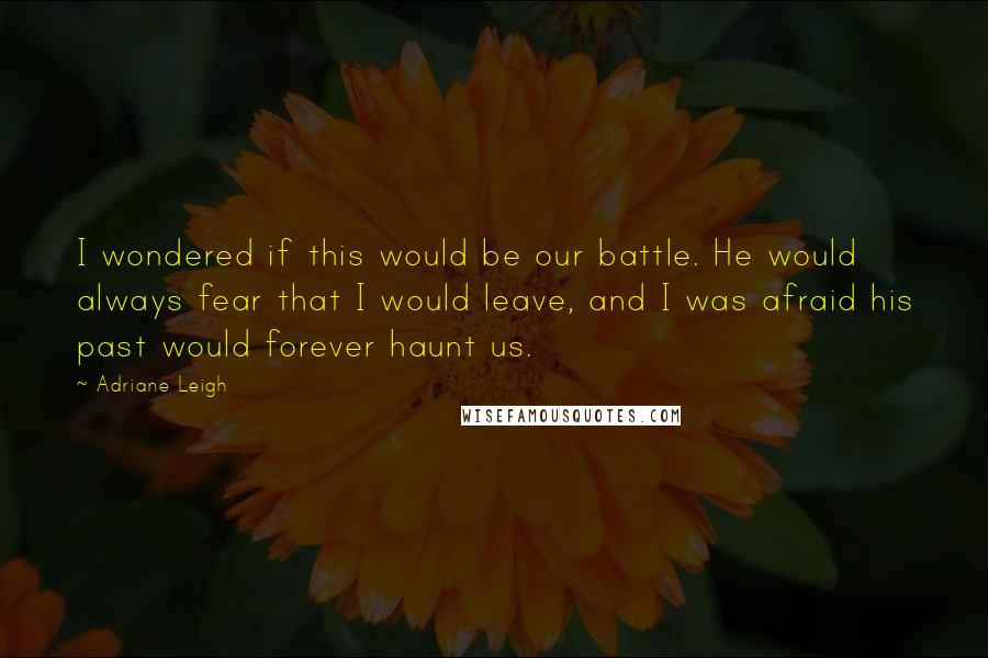 Adriane Leigh Quotes: I wondered if this would be our battle. He would always fear that I would leave, and I was afraid his past would forever haunt us.