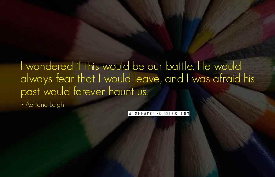 Adriane Leigh Quotes: I wondered if this would be our battle. He would always fear that I would leave, and I was afraid his past would forever haunt us.