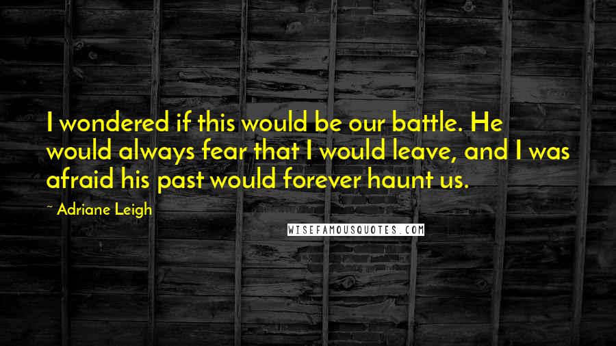 Adriane Leigh Quotes: I wondered if this would be our battle. He would always fear that I would leave, and I was afraid his past would forever haunt us.