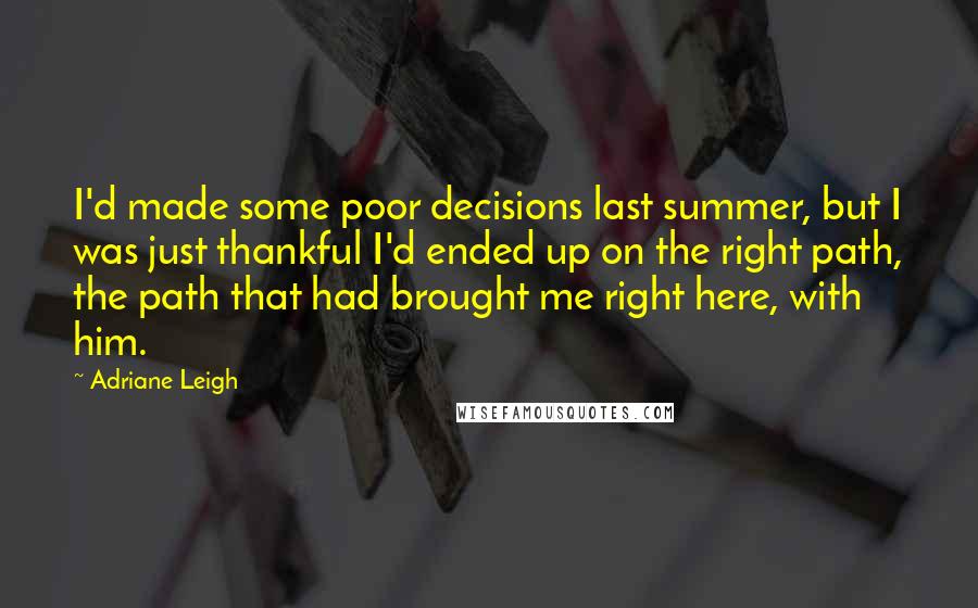Adriane Leigh Quotes: I'd made some poor decisions last summer, but I was just thankful I'd ended up on the right path, the path that had brought me right here, with him.