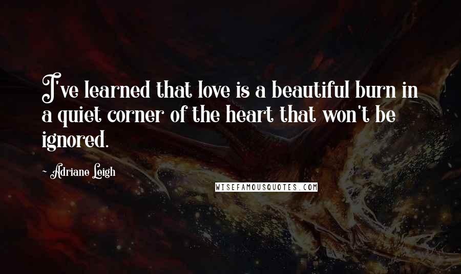 Adriane Leigh Quotes: I've learned that love is a beautiful burn in a quiet corner of the heart that won't be ignored.