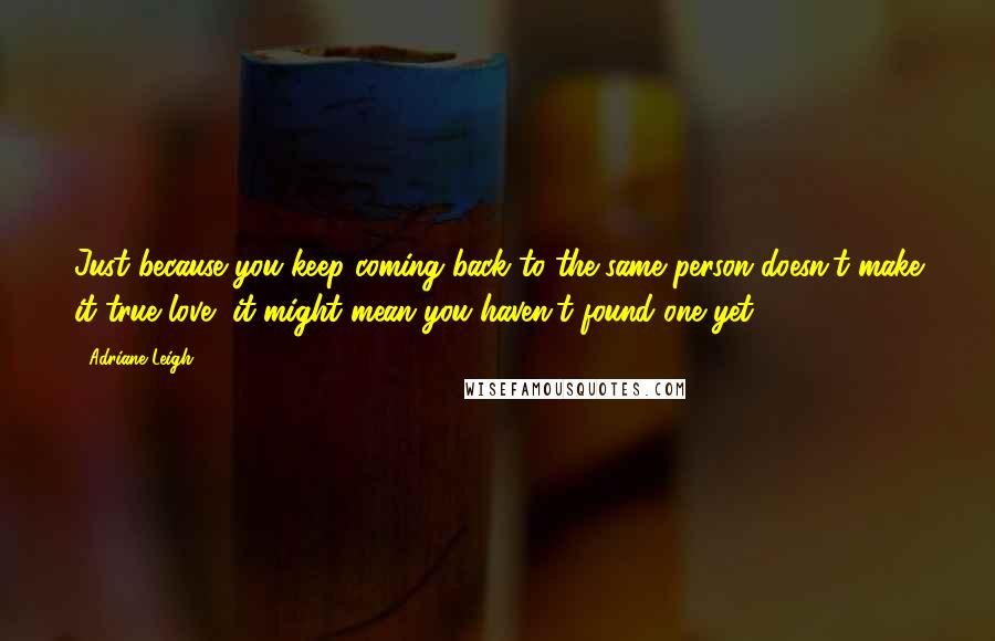 Adriane Leigh Quotes: Just because you keep coming back to the same person doesn't make it true love, it might mean you haven't found one yet.