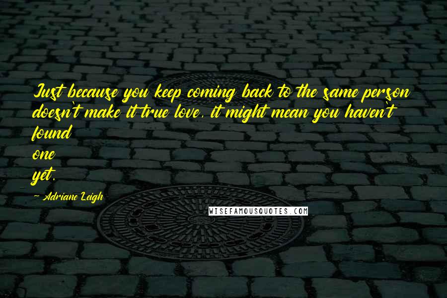 Adriane Leigh Quotes: Just because you keep coming back to the same person doesn't make it true love, it might mean you haven't found one yet.