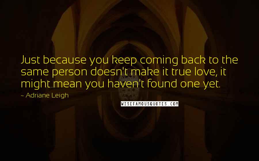 Adriane Leigh Quotes: Just because you keep coming back to the same person doesn't make it true love, it might mean you haven't found one yet.