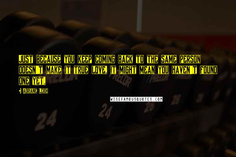 Adriane Leigh Quotes: Just because you keep coming back to the same person doesn't make it true love, it might mean you haven't found one yet.