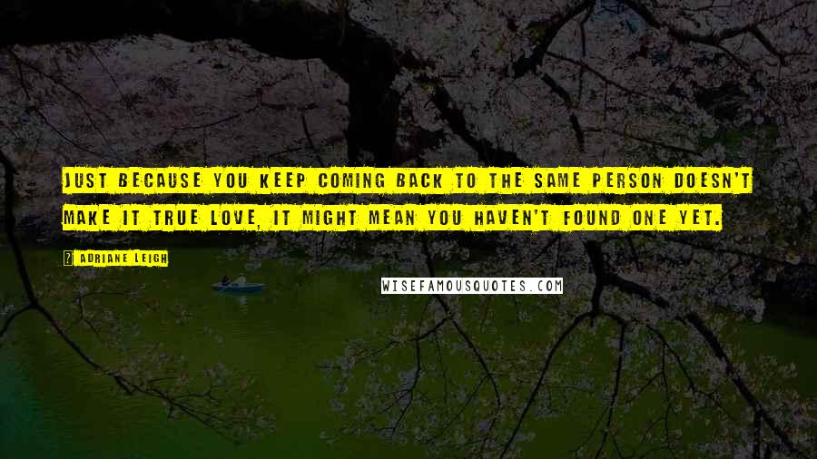 Adriane Leigh Quotes: Just because you keep coming back to the same person doesn't make it true love, it might mean you haven't found one yet.