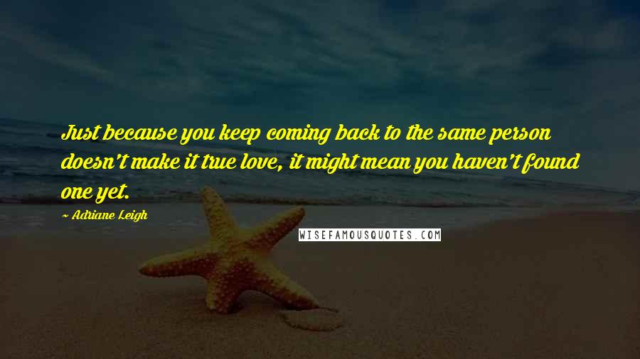 Adriane Leigh Quotes: Just because you keep coming back to the same person doesn't make it true love, it might mean you haven't found one yet.