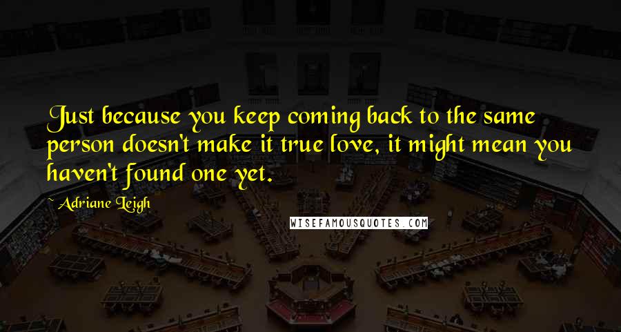 Adriane Leigh Quotes: Just because you keep coming back to the same person doesn't make it true love, it might mean you haven't found one yet.