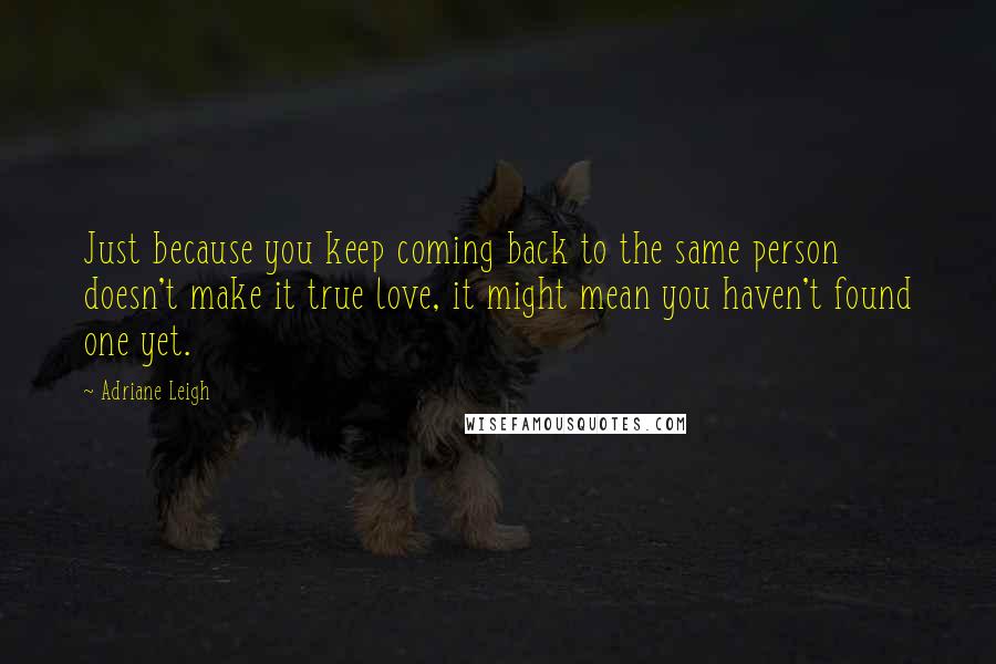 Adriane Leigh Quotes: Just because you keep coming back to the same person doesn't make it true love, it might mean you haven't found one yet.