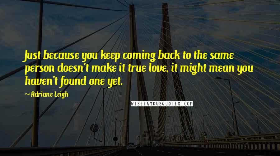 Adriane Leigh Quotes: Just because you keep coming back to the same person doesn't make it true love, it might mean you haven't found one yet.