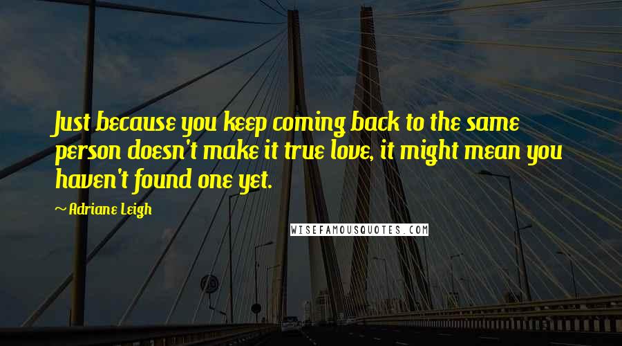 Adriane Leigh Quotes: Just because you keep coming back to the same person doesn't make it true love, it might mean you haven't found one yet.