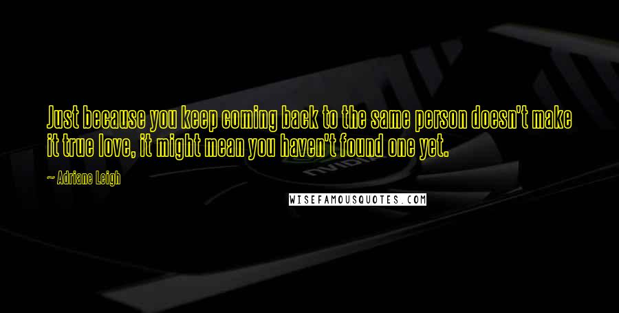 Adriane Leigh Quotes: Just because you keep coming back to the same person doesn't make it true love, it might mean you haven't found one yet.