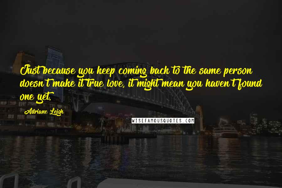 Adriane Leigh Quotes: Just because you keep coming back to the same person doesn't make it true love, it might mean you haven't found one yet.