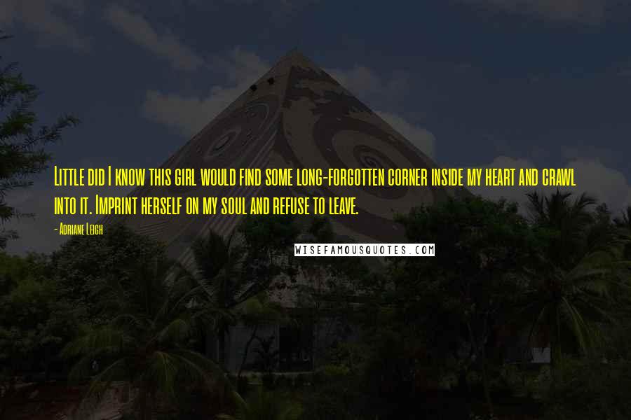 Adriane Leigh Quotes: Little did I know this girl would find some long-forgotten corner inside my heart and crawl into it. Imprint herself on my soul and refuse to leave.