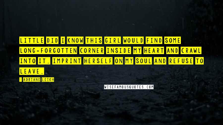 Adriane Leigh Quotes: Little did I know this girl would find some long-forgotten corner inside my heart and crawl into it. Imprint herself on my soul and refuse to leave.