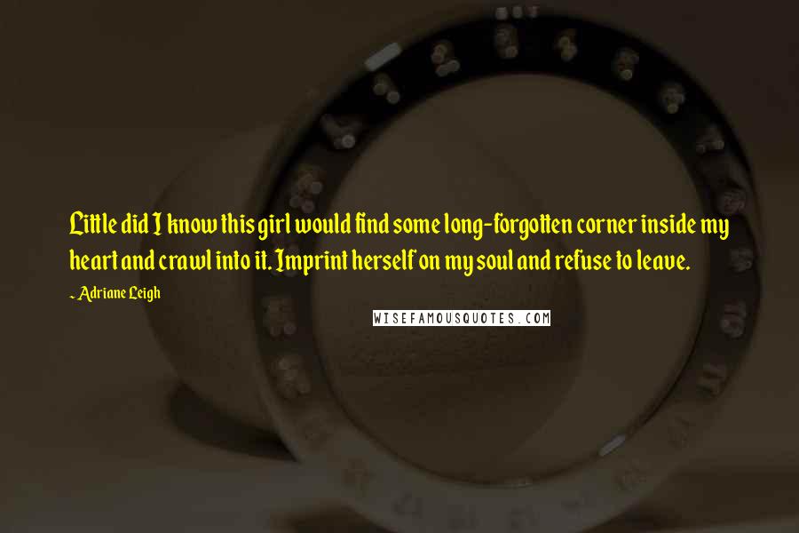 Adriane Leigh Quotes: Little did I know this girl would find some long-forgotten corner inside my heart and crawl into it. Imprint herself on my soul and refuse to leave.