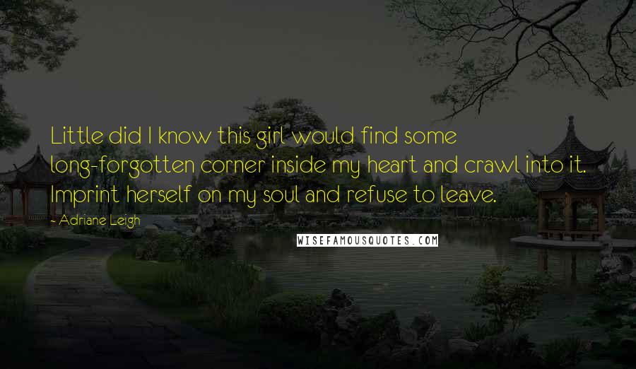 Adriane Leigh Quotes: Little did I know this girl would find some long-forgotten corner inside my heart and crawl into it. Imprint herself on my soul and refuse to leave.