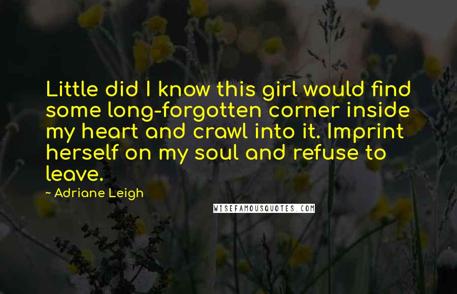 Adriane Leigh Quotes: Little did I know this girl would find some long-forgotten corner inside my heart and crawl into it. Imprint herself on my soul and refuse to leave.