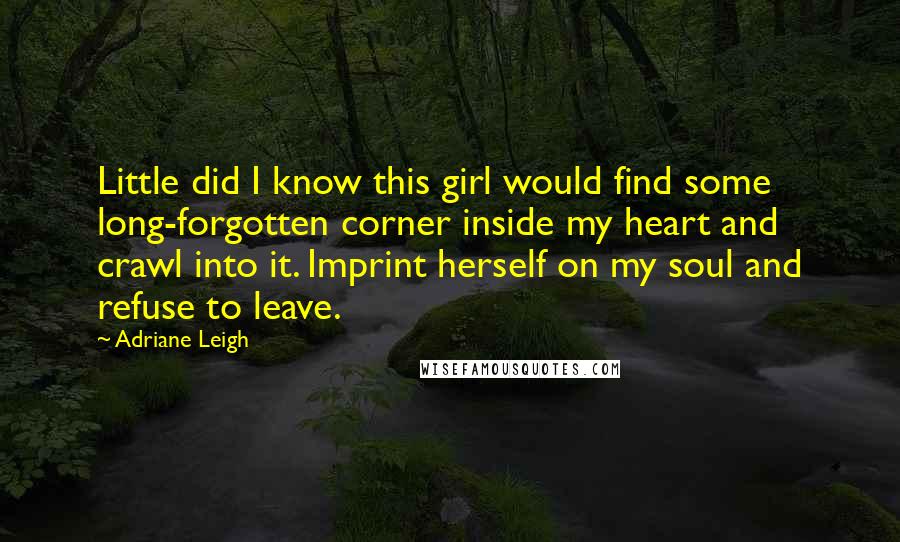 Adriane Leigh Quotes: Little did I know this girl would find some long-forgotten corner inside my heart and crawl into it. Imprint herself on my soul and refuse to leave.