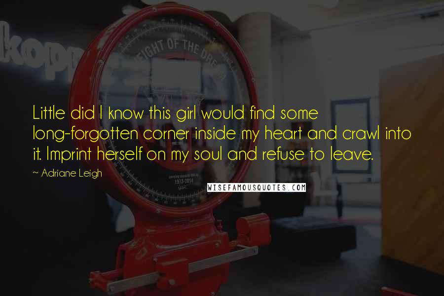 Adriane Leigh Quotes: Little did I know this girl would find some long-forgotten corner inside my heart and crawl into it. Imprint herself on my soul and refuse to leave.