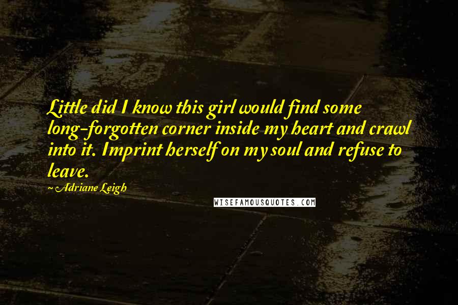 Adriane Leigh Quotes: Little did I know this girl would find some long-forgotten corner inside my heart and crawl into it. Imprint herself on my soul and refuse to leave.