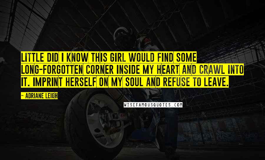 Adriane Leigh Quotes: Little did I know this girl would find some long-forgotten corner inside my heart and crawl into it. Imprint herself on my soul and refuse to leave.