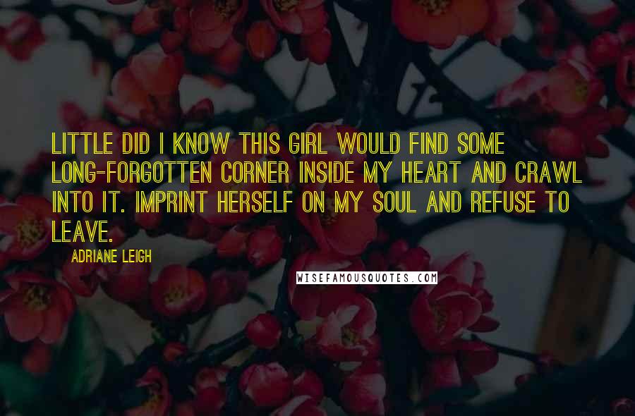 Adriane Leigh Quotes: Little did I know this girl would find some long-forgotten corner inside my heart and crawl into it. Imprint herself on my soul and refuse to leave.