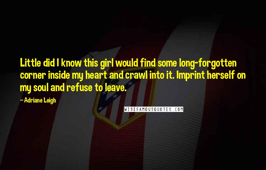 Adriane Leigh Quotes: Little did I know this girl would find some long-forgotten corner inside my heart and crawl into it. Imprint herself on my soul and refuse to leave.