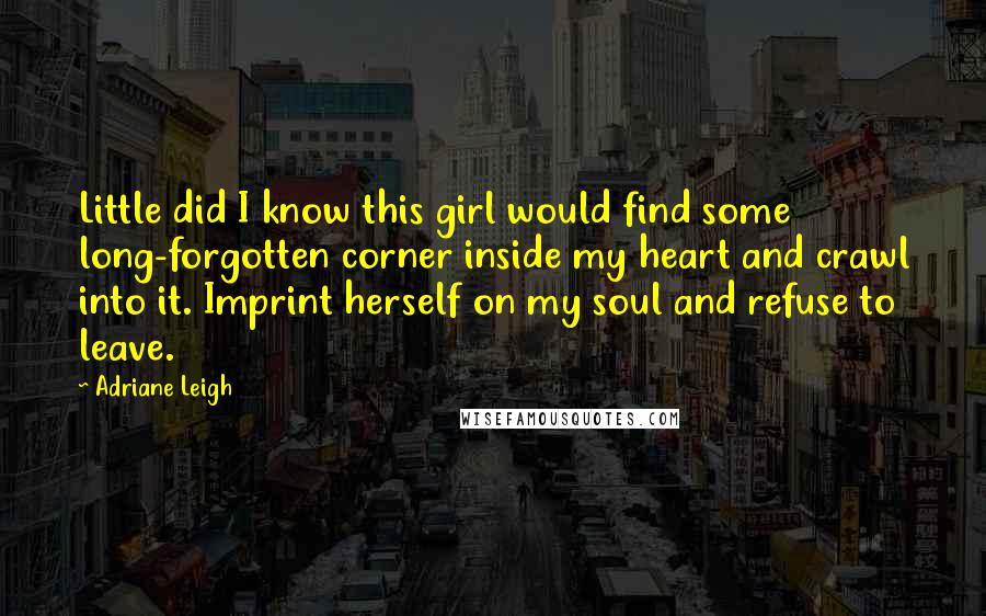 Adriane Leigh Quotes: Little did I know this girl would find some long-forgotten corner inside my heart and crawl into it. Imprint herself on my soul and refuse to leave.