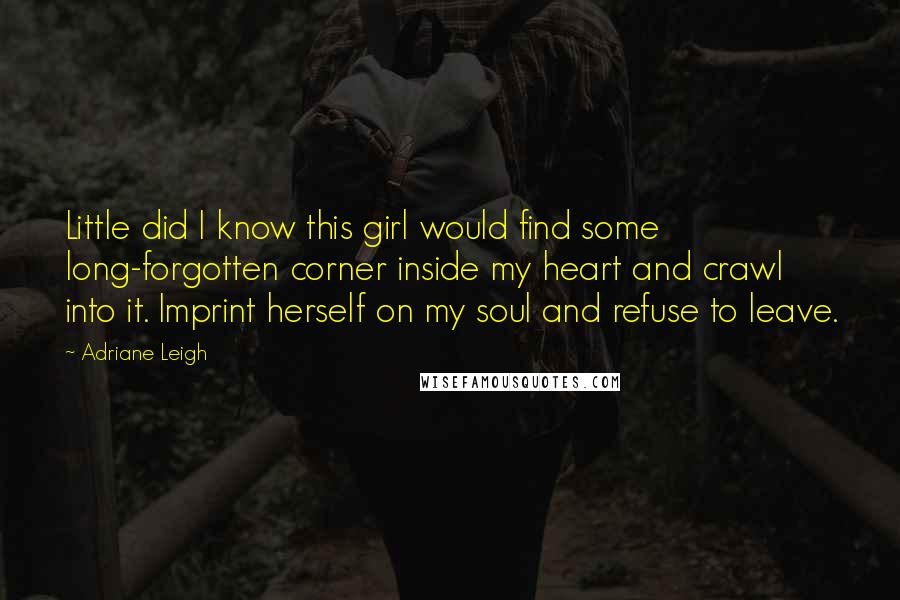 Adriane Leigh Quotes: Little did I know this girl would find some long-forgotten corner inside my heart and crawl into it. Imprint herself on my soul and refuse to leave.