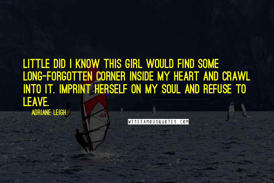 Adriane Leigh Quotes: Little did I know this girl would find some long-forgotten corner inside my heart and crawl into it. Imprint herself on my soul and refuse to leave.