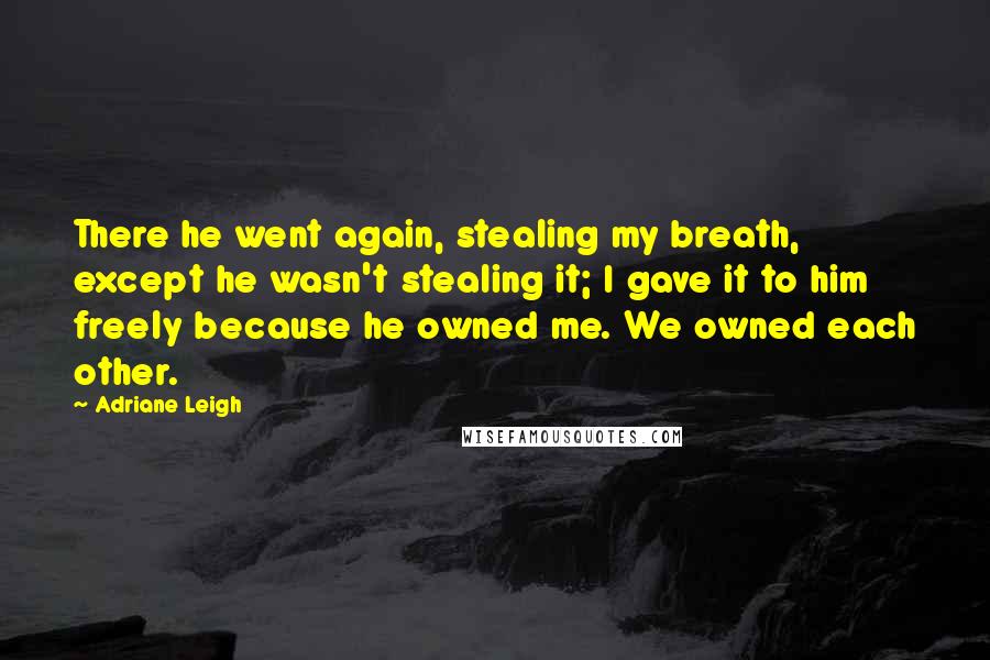 Adriane Leigh Quotes: There he went again, stealing my breath, except he wasn't stealing it; I gave it to him freely because he owned me. We owned each other.