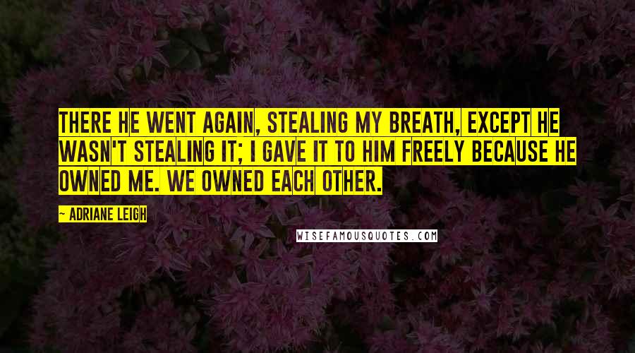 Adriane Leigh Quotes: There he went again, stealing my breath, except he wasn't stealing it; I gave it to him freely because he owned me. We owned each other.