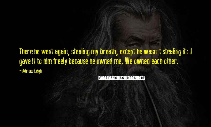 Adriane Leigh Quotes: There he went again, stealing my breath, except he wasn't stealing it; I gave it to him freely because he owned me. We owned each other.