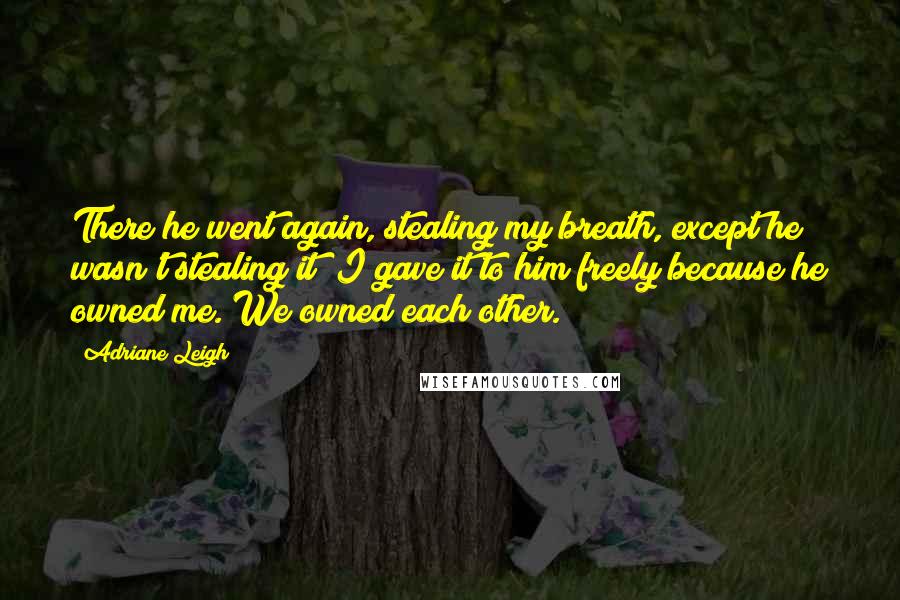 Adriane Leigh Quotes: There he went again, stealing my breath, except he wasn't stealing it; I gave it to him freely because he owned me. We owned each other.
