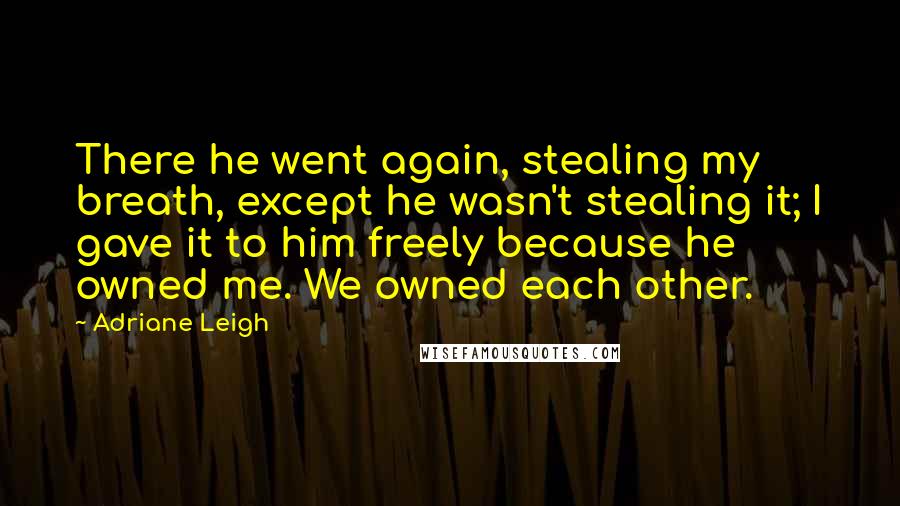 Adriane Leigh Quotes: There he went again, stealing my breath, except he wasn't stealing it; I gave it to him freely because he owned me. We owned each other.